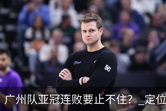 广州队亚冠连败要止不住？ 定位球防守总漏人丢球